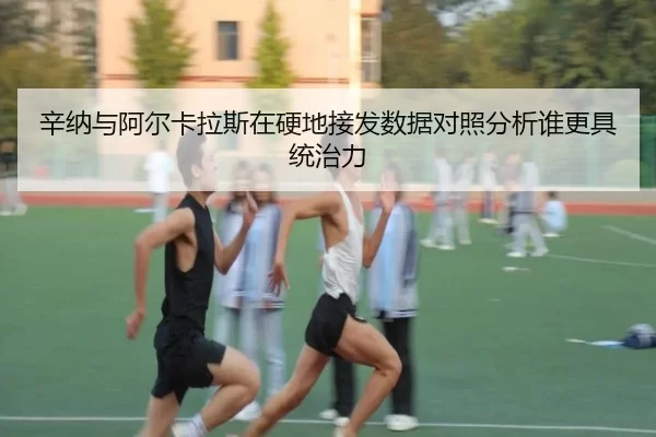辛纳与阿尔卡拉斯在硬地接发数据对照分析谁更具统治力
