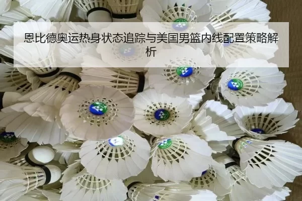 恩比德奥运热身状态追踪与美国男篮内线配置策略解析
