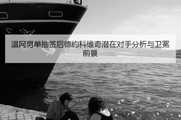 温网男单抽签后德约科维奇潜在对手分析与卫冕前景